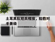 开云登录入口-土耳其队短兵相接，险胜对手晋级