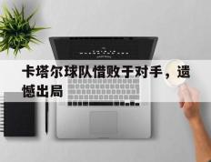 开云电子-卡塔尔球队惜败于对手，遗憾出局