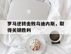 开云电子-罗马逆转击败乌迪内斯，取得关键胜利