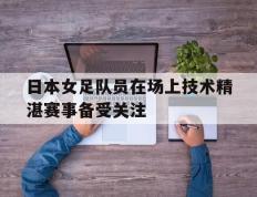 开云电子-日本女足队员在场上技术精湛赛事备受关注