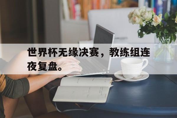 开云online-世界杯无缘决赛，教练组连夜复盘。