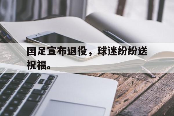 开云online-国足宣布退役，球迷纷纷送祝福。