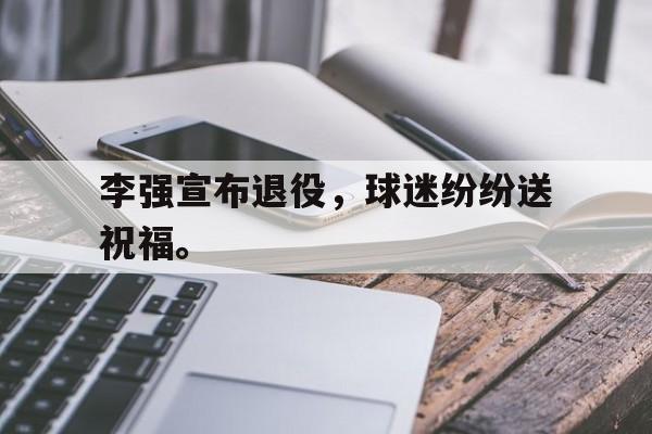 开云online-李强宣布退役，球迷纷纷送祝福。