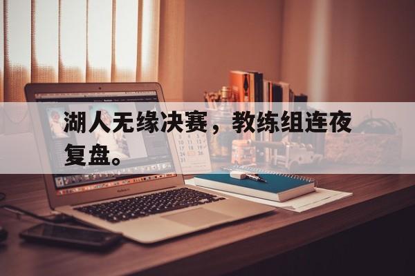 开云网页-湖人无缘决赛，教练组连夜复盘。