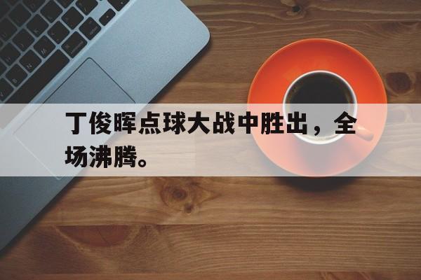 开云登录入口-丁俊晖点球大战中胜出，全场沸腾。