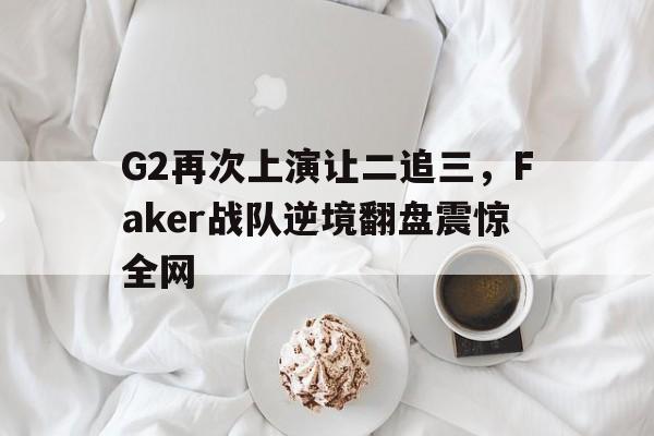 开云网页-G2再次上演让二追三，Faker战队逆境翻盘震惊全网