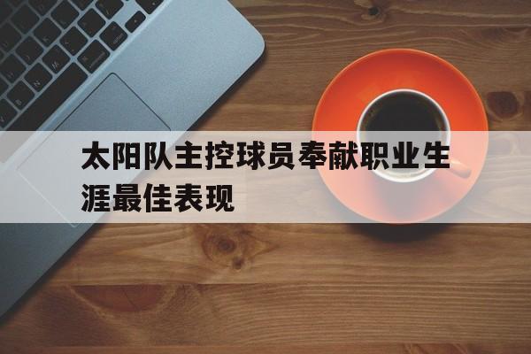 开云网页-太阳队主控球员奉献职业生涯最佳表现