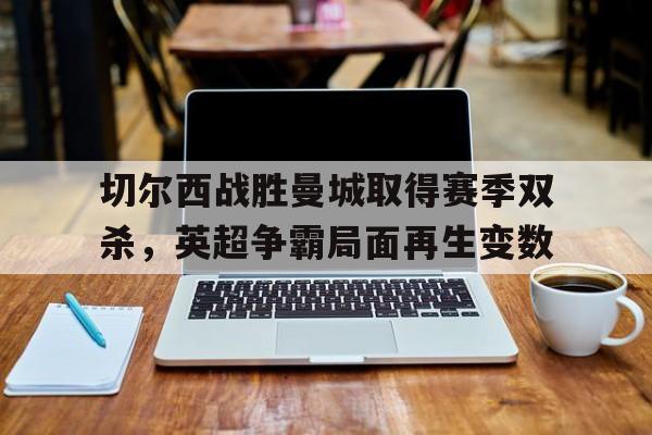 开云网页-切尔西战胜曼城取得赛季双杀，英超争霸局面再生变数