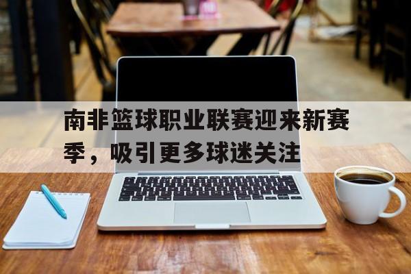 开云网页-南非篮球职业联赛迎来新赛季，吸引更多球迷关注